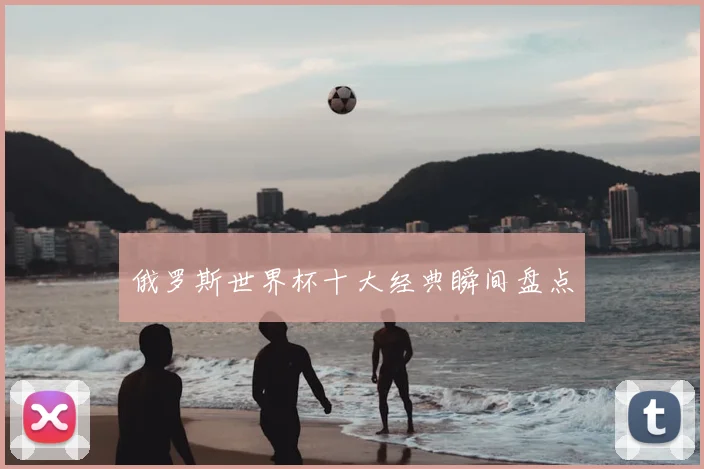 俄罗斯世界杯十大经典瞬间盘点