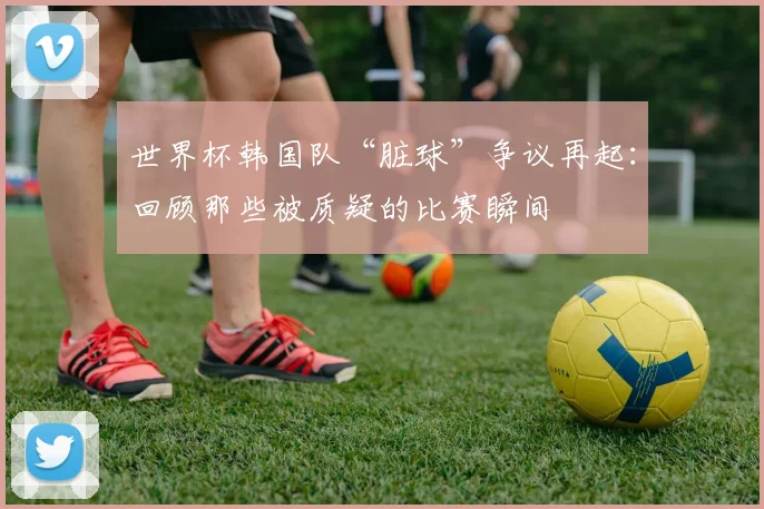 世界杯韩国队“脏球”争议再起：回顾那些被质疑的比赛瞬间