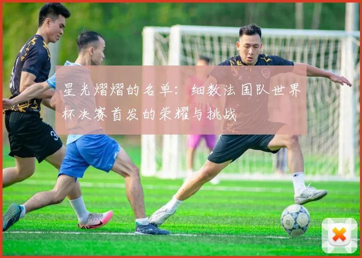 星光熠熠的名单：细数法国队世界杯决赛首发的荣耀与挑战