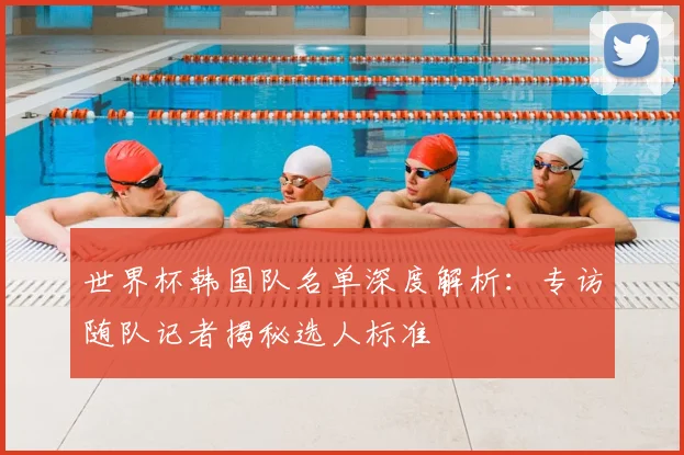 世界杯韩国队名单深度解析：专访随队记者揭秘选人标准