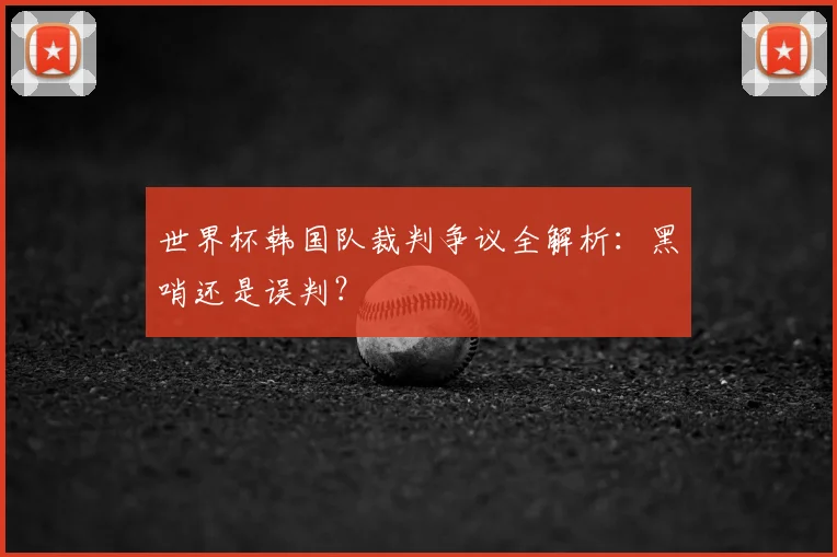 世界杯韩国队裁判争议全解析：黑哨还是误判？