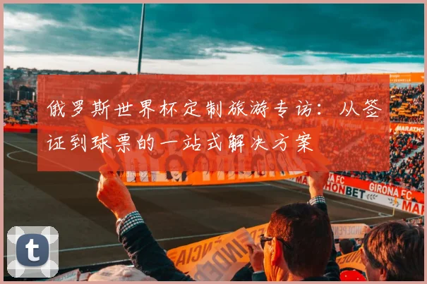 俄罗斯世界杯定制旅游专访：从签证到球票的一站式解决方案