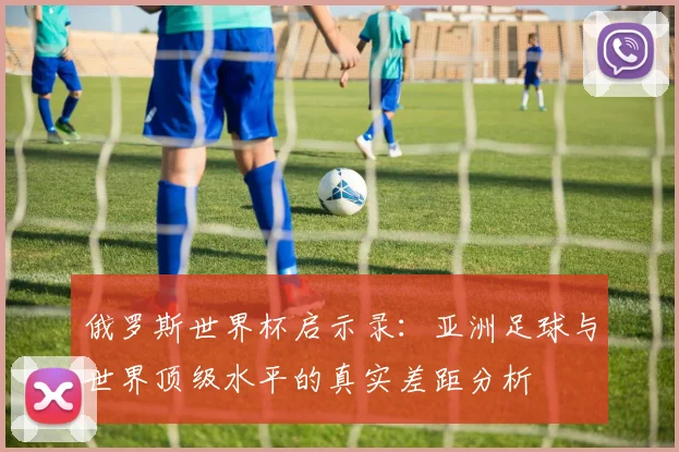 俄罗斯世界杯启示录：亚洲足球与世界顶级水平的真实差距分析