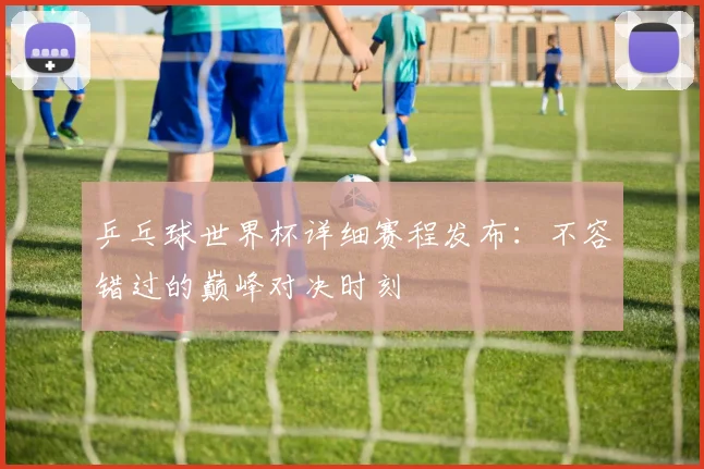 乒乓球世界杯详细赛程发布：不容错过的巅峰对决时刻