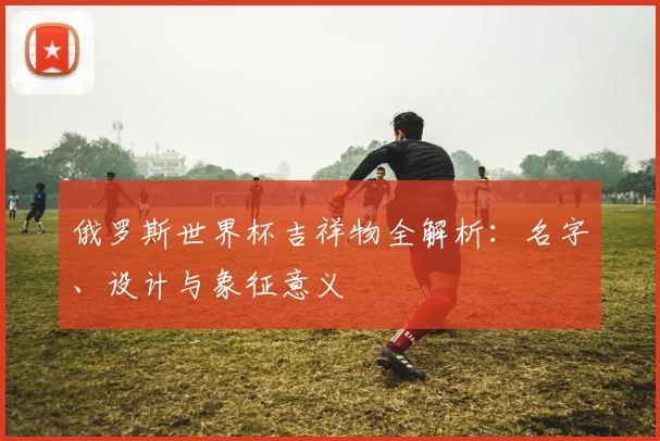 俄罗斯世界杯吉祥物全解析：名字、设计与象征意义