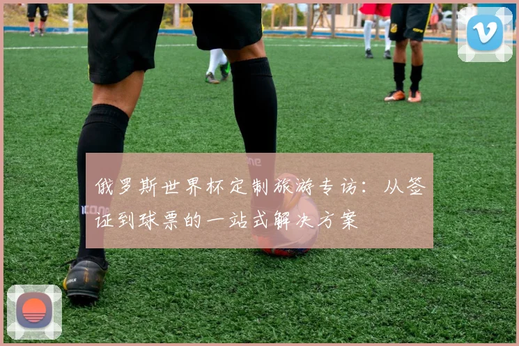 俄罗斯世界杯定制旅游专访：从签证到球票的一站式解决方案