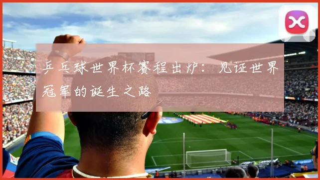 乒乓球世界杯赛程出炉：见证世界冠军的诞生之路
