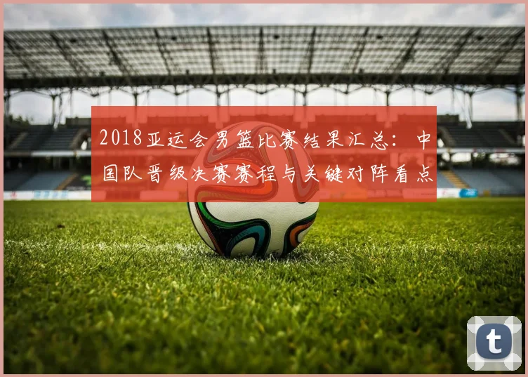 2018亚运会男篮比赛结果汇总：中国队晋级决赛赛程与关键对阵看点