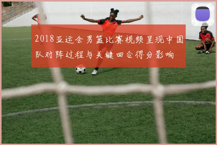 2018亚运会男篮比赛视频呈现中国队对阵过程与关键回合得分影响