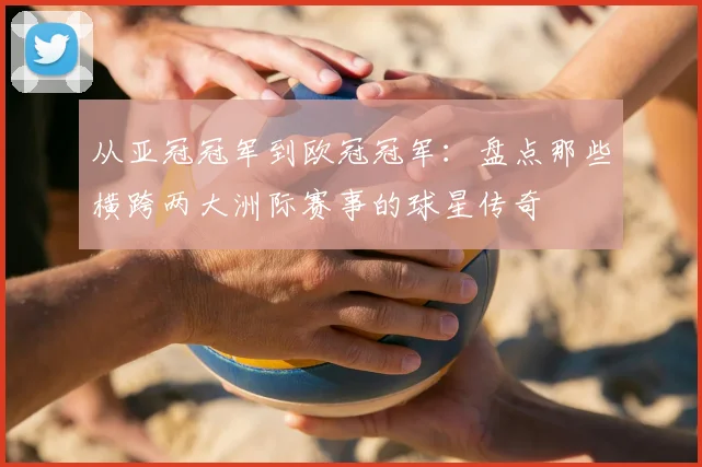 从亚冠冠军到欧冠冠军：盘点那些横跨两大洲际赛事的球星传奇