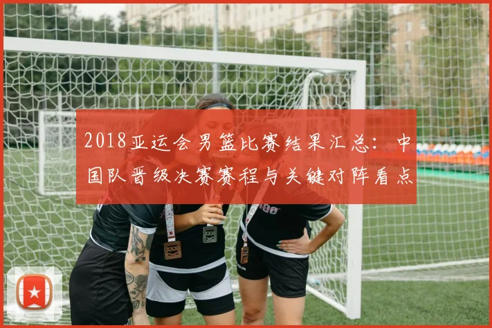 2018亚运会男篮比赛结果汇总：中国队晋级决赛赛程与关键对阵看点