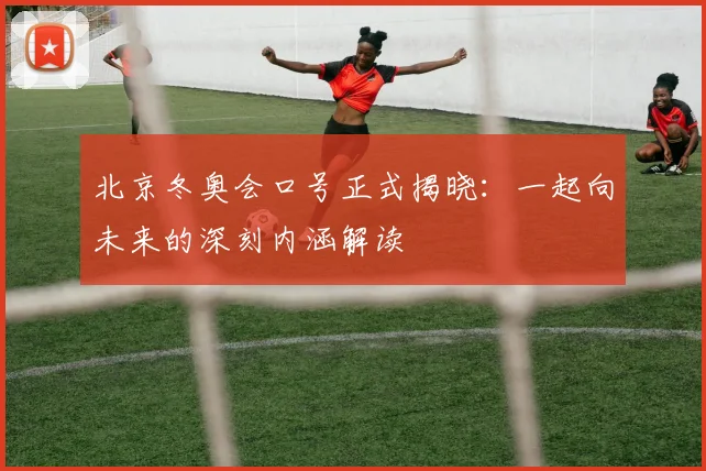 北京冬奥会口号正式揭晓：一起向未来的深刻内涵解读