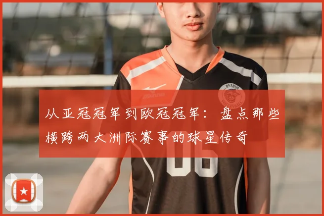 从亚冠冠军到欧冠冠军：盘点那些横跨两大洲际赛事的球星传奇