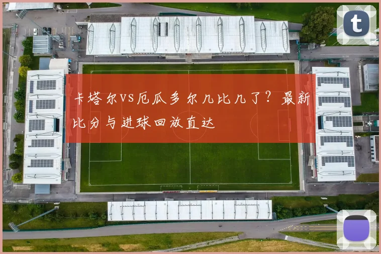 卡塔尔vs厄瓜多尔几比几了?最新比分与进球回放直达