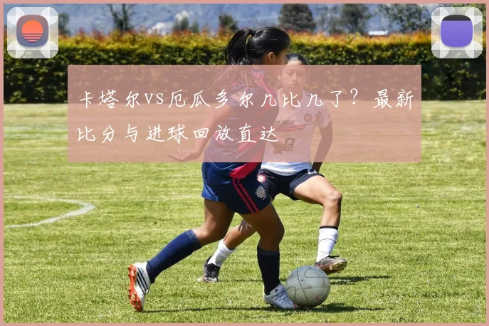 卡塔尔vs厄瓜多尔几比几了？最新比分与进球回放直达