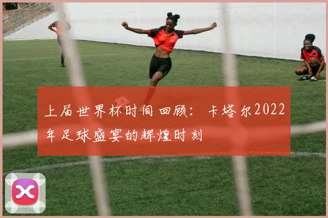 上届世界杯时间回顾:卡塔尔2022年足球盛宴的辉煌时刻