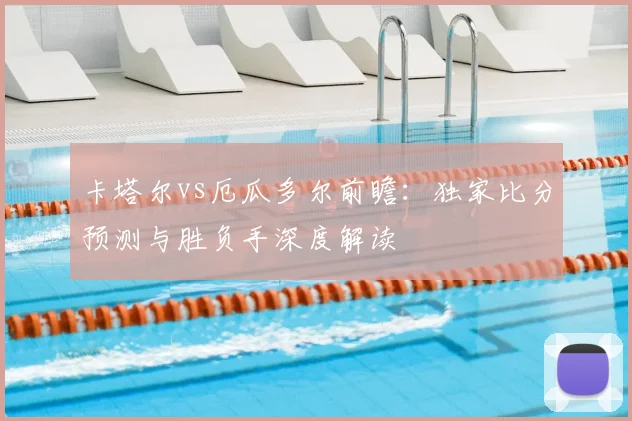卡塔尔vs厄瓜多尔前瞻:独家比分预测与胜负手深度解读