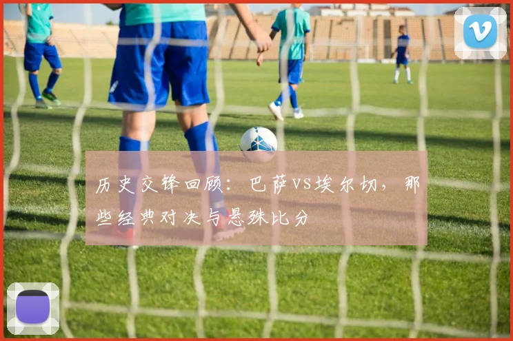 历史交锋回顾：巴萨vs埃尔切，那些经典对决与悬殊比分
